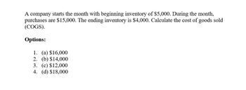 A company starts the month with beginning inventory of $5,000. During the month,
purchases are $15,000. The ending inventory is $4,000. Calculate the cost of goods sold
(COGS).
Options:
1. (a) $16,000
2. (b) $14,000
3. (c) $12,000
4. (d) $18,000