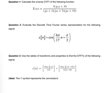 Question 1: Calculate the inverse CTFT of the following function.
5(jw) + 30
(jw+2)(jw+5)(jw + 10)
X(w) =
Question 2: Evaluate the Discrete Time Fourier series representation for the following
signal
x[n] = cos
бл π
-n+·
17 3
Question 3: Use the tables of transforms and properties to find the DTFTs of the following
signal.
x[n] = [sin(+r)] + [sin(₹ (n-3))]
*
(Note: The symbol represents the convolution)