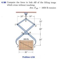 4/89 Compute the force in link AB of the lifting tongs
which cross without touching.
Ans. FAB = 1650 lb tension
- 18"-
18"-
12"
20"
B
800 Ib
24"
F
G
30"
Problem 4/89
