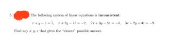 5.
The following system of linear equations is inconsistent:
x+y=z=7, x+2y-7z = -2, 2x + 3y - 8z = -4, 3x + 2y + 3x = -9.
Find any x, y, z that gives the "closest" possible answer.