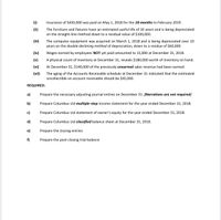 (i)
Insurance of $450,000 was paid on May 1, 2018 for the 10-months to February 2019.
(ii)
The furniture and fixtures have an estimated useful life of 10 years and is being depreciated
on the straight-line method down to a residual value of $100,000.
(iii)
The computer equipment was acquired on March 1, 2018 and is being depreciated over 10
years on the double-declining method of depreciation, down to a residue of $60,000.
(iv)
Wages earned by employees NOT yet paid amounted to 15,000 at December 31, 2018.
(v)
A physical count of inventory at December 31, reveals $180,000 worth of inventory on hand.
(vi)
At December 31, $140,000 of the previously unearned sales revenue had been earned.
(vii)
The aging of the Accounts Receivable schedule at December 31 indicated that the estimated
uncollectible on account receivable should be $45,000.
REQUIRED:
a)
Prepare the necessary adjusting journal entries on December 31. [Narrations are not required]
b)
Prepare Columbus Ltd multiple-step income statement for the year ended December 31, 2018.
c)
Prepare Columbus Ltd statement of owner's equity for the year ended December 31, 2018.
d)
Prepare Columbus Ltd classified balance sheet at December 31, 2018.
e)
Prepare the closing entries
f)
Prepare the post-closing trial balance
