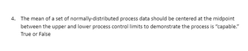 4. The mean of a set of normally-distributed process data should be centered at the midpoint
between the upper and lower process control limits to demonstrate the process is "capable."
True or False