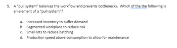 5. A "pull system" balances the workflow and prevents bottlenecks. Which of the the following is
an element of a "pull system"?
a. Increased inventory to buffer demand
b. Segmented workplace to reduce risk
c. Small lots to reduce batching
d. Production speed above consumption to allow for maintenance