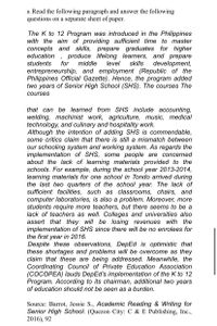 B. Read the following paragraph and answer the following
questions on a separate sheet of paper.
The K to 12 Program was introduced in the Philippines
with the aim of providing sufficient time to master
concepts and skills, prepare graduates for higher
produce lifelong learners, and prepare
development,
entrepreneurship, and employment (Republic of the
Philippines Official Gazette). Hence, the program added
two years of Senior High School (SHS). The courses The
education
for
students
middle
level
skills
courses
that can be learned from SHS include accounting,
welding, machinist work, agriculture, music, medical
technology, and culinary and hospitality work.
Although the intention of adding SHS is commendable,
some critics claim that there is still a mismatch between
our schooling system and working system. As regards the
implementation of SHS, some people are concerned
about the lack of learning materials provided to the
schools. For example, during the school year 2013-2014,
learning materials for one school in Tondo arrived during
the last two quarters of the school year. The lack of
sufficient facilities, such as classrooms, chairs, and
computer laboratories, is also a problem. Moreover, more
students require more teachers, but there seems to be a
lack of teachers as well. Colleges and universities also
assert that they will be losing revenues with the
implementation of SHS since there will be no enrolees for
the first year in 2016.
Despite these observations, DepEd is optimistic that
these shortages and problems will be overcome as they
claim that these are being addressed. Meanwhile, the
Coordinating Council of Private Education Association
(COCOPEA) lauds DepEd's implementation of the K to 12
Program. According to its chairman, additional two years
of education should not be seen as a burden.
Source: Barrot, Jessie S., Academic Reading & Writing for
Senior High School. (Quezon City: C & E Publishing, Inc.,
2016), 92
