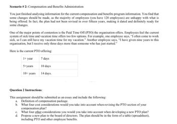 Scenario # 2: Compensation and Benefits Administration
You just finished analysing information for the current compensation and benefits program information. You find that
some changes should be made, as the majority of employees (you have 120 employees) are unhappy with what is
being offered. In fact, the plan had not been revised in over fifteen years, making it dated and definitely ready for
some changes.
One of the major points of contention is the Paid Time Off (PTO) the organisation offers. Employees feel the current
system of sick time and vacation time offers too few options. For example, one employee says, "I often come to work
sick, so I can still have my vacation time for my vacation." Another employee says, "I have given nine years to this
organisation, but I receive only three days more than someone who has just started."
Here is the current PTO offering:
1+ year
7 days
5+years
10 days
10+ years
14 days.
Question 2 Instructions:
This assignment should be submitted as an essay and include the following:
a. Definition of compensation package.
b. What four cost considerations would you take into account when revising the PTO section of your
compensation plan?
c.
What four other considerations you would you take into account when developing a new PTO plan?
d. Propose a new plan to the board of directors. The plan should be in the form of a table (spreadsheet),
including PTO and other employee benefits.