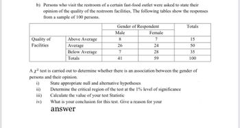 b) Persons who visit the restroom of a certain fast-food outlet were asked to state their
opinion of the quality of the restroom facilities, The following tables show the responses
from a sample of 100 persons.
Quality of
Facilities
Above Average
Average
Below Average
Totals
iv)
Gender of Respondent
Male
8
26
7
41
Female
7
24
28
59
Totals
15
50
35
100
A x² test is carried out to determine whether there is an association between the gender of
persons and their opinion.
i)
State appropriate null and alternative hypotheses
ii)
Determine the critical region of the test at the 1% level of significance
Calculate the value of your test Statistic
iii)
What is your conclusion for this test. Give a reason for your
answer