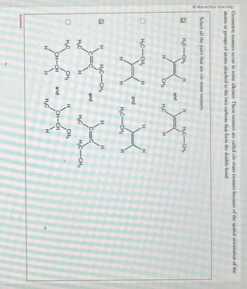 Macmillan Learning
Geometric isomers occur in some alkenes. These isomers are called eis-trans isomers because of the spatial orientation of the
atoms or groups of atoms attached to the two carbons that form the double bond.
Select all the pairs that are cis-trans isomers.
>
S
Incorrect
H₂C CH₂
H₂C CH₂
H₂C
H₂C
H
CH₂
H₂C CH₂
CH₂
CH-CH
H
and
and
and
and
H₂C
H
H
H₂C-CH₂
H₂C
H₂C-CH₂
H₂C
H
H
X
CH₂
H
CH-CH
H₂C-CH₂