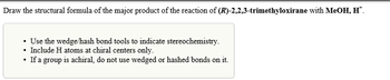 Draw the structural formula of the major product of the reaction of (R)-2,2,3-trimethyloxirane with MeOH, H™.
• Use the wedge/hash bond tools to indicate stereochemistry.
Include H atoms at chiral centers only.
If a group is achiral, do not use wedged or hashed bonds on it.