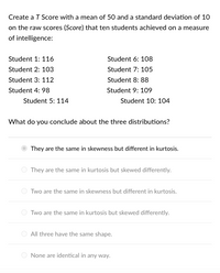 Create a T Score with a mean of 50 and a standard deviation of 10
on the raw scores (Score) that ten students achieved on a measure
of intelligence:
Student 1: 116
Student 6: 108
Student 2: 103
Student 7: 105
Student 3: 112
Student 8: 88
Student 4: 98
Student 9: 109
Student 5: 114
Student 10: 104
What do you conclude about the three distributions?
They are the same in skewness but different in kurtosis.
O They are the same in kurtosis but skewed differently.
Two are the same in skewness but different in kurtosis.
Two are the same in kurtosis but skewed differently.
All three have the same shape.
O None are identical in any way.
