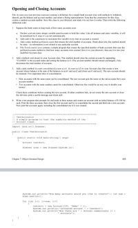 Opening and Closing Accounts
File Account,java (see previous exercise) contains a definition for a simple bank account class with methods to withdraw,
deposit, get the balance and account number, and return a String representation. Note that the constructor for this class
creates a random account number. Save this class to your directory and study it to see how it works. Then write the following
additional code:
1. Suppose the bank wants to keep track of how many accounts exist.
Declare a private static integer variable numAccounts to hold this value. Like all instance and static variables, it will
be initialized (to 0, since it’s an int) automatically.
а.
b. Add code to the constructor to increment this variable every time an account is created.
Add a static method getNumAccounts that returns the total number of accounts. Think about why this method should
be static - its information is not related to any particular account.
c.
d. File TestAccountsl1.java contains a simple program that creates the specified number of bank accounts then uses the
getNumAccounts method to find how many accounts were created. Save it to your directory, then use it to test your
modified Account class.
2. Add a method void close() to your Account class. This method should close the current account by appending
"CLOSED" to the account name and setting the balance to 0. (The account number should remain unchanged.) Also
decrement the total number of accounts.
3. Add a static method Account consolidate(Account acctl, Account acct2) to your Account class that creates a new
account whose balance is the sum of the balances in acct1 and acct2 and closes acct1 and acct2. The new account should
be returned. Two important rules of consolidation:
• Only accounts with the same name can be consolidated. The new account gets the name on the old accounts but a new
account number.
Two accounts with the same number cannot be consolidated. Otherwise this would be an easy way to double your
money!
Check these conditions before creating the new account. If either condition fails, do not create the new account or close
the old ones; print a useful message and return null.
4. Write a test program that prompts for and reads in three names and creates an account with an initial balance of $ 100 for
each. Print the three accounts, then close the first account and try to consolidate the second and third into a new account.
Now print the accounts again, including the consolidated one if it was created.
//**********
// TestAccounts1
// A simple program to test the numAccts method of the
// Account class.
****
************
//******************
**** ********
******:
************
import java.util.Scanner;
public class TestAccounts1
public static void main(String[] args)
{
Account testAcct;
Scanner scan = new Scanner (System.in);
Chapter 7: Object-Oriented Design
113
System.out.println("How many accounts would you like to create?"); int num =
scan.nextInt();
for (int i=1; i<=num; i++)
{
testAcct = new Account (100, "Name"
System.out.println("\nCreated account
System.out.println("Now there are
+ i);
+ testAcct);
+ Account.numAccounts () +
accounts");
%3D
}
}
}
