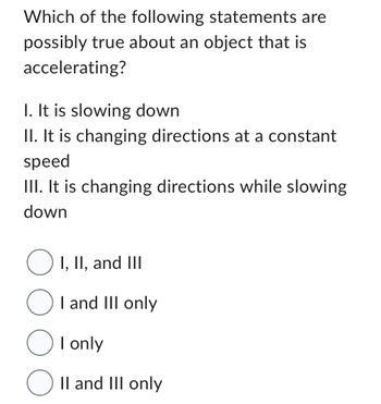 Which of the following statements are
possibly true about an object that is
accelerating?
I. It is slowing down
II. It is changing directions at a constant
speed
III. It is changing directions while slowing
down
O I, II, and III
O I and III only
OI only
O II and III only