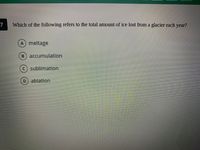 7
Which of the following refers to the total amount of ice lost from a glacier each year?
A meltage
B) accumulation
sublimation
ablation
