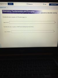 ssignment Score:
16.7%
O Resources
Give Up
Hint
Check Answer
iestion 27 of 27 >
Chemistry: Fundamentals and Principles
Davidson
presented by Macmillan Learning
Calculate the mass, in grams, of 3.95 mol of argon, Ar.
mass of Ar:
Calculate the mass, in grams, of 0.867 mol of hydrogen peroxide, H, O,.
mass of H,O,:
