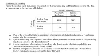 Problem #5 - Smoking
Researchers asked 5,375 high school students about their own smoking and that of their parents. The data
are summarized in the two-way table below:
Student
Smoking
Student Does
Not Smoke
Student
Smokes
Parents' Smoking
Parents Do
Not Smoke
1168
188
Parents
Smoke
3203
816
A.
B.
If you are randomly selecting from the students whose parents do not smoke, what is the probability
you choose a student who does not smoke?
What is the probability that when randomly selecting from all students in the sample you choose a
student who does not smoke?
C.
If you are randomly selecting from the students who do not smoke, what is the probability you
choose a student whose parents do not smoke?
D.
Based on your previous answers, are the events "Student Does Not Smoke" and "Parent Do Not
Smoke" statistically independent for this data? EXPLAIN.