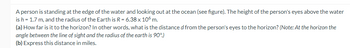 A person is standing at the edge of the water and looking out at the ocean (see figure). The height of the person's eyes above the water
is h = 1.7 m, and the radius of the Earth is R = 6.38 x 106 m.
(a) How far is it to the horizon? In other words, what is the distance d from the person's eyes to the horizon? (Note: At the horizon the
angle between the line of sight and the radius of the earth is 90°.)
(b) Express this distance in miles.