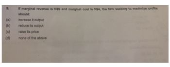 9.
(a)
(b)
(c)
(d)
If marginal revenue is N$6 and marginal cost is N$4, the firm seeking to maximize profits
should:
increase it output
reduce its output
raise its price
none of the above