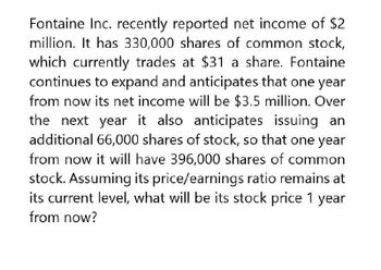 Fontaine Inc. recently reported net income of $2
million. It has 330,000 shares of common stock,
which currently trades at $31 a share. Fontaine
continues to expand and anticipates that one year
from now its net income will be $3.5 million. Over
the next year it also anticipates issuing an
additional 66,000 shares of stock, so that one year
from now it will have 396,000 shares of common
stock. Assuming its price/earnings ratio remains at
its current level, what will be its stock price 1 year
from now?