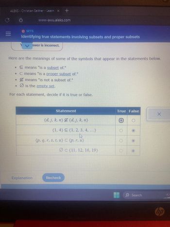 ### Identifying True Statements Involving Subsets and Proper Subsets

In this section, we will learn to identify true statements involving subsets and proper subsets. Below are some symbol meanings that will help you understand the statements:

- \(\subseteq\) means "is a subset of."
- \(\subset\) means "is a proper subset of."
- \(\nsupseteq\) means "is not a subset of."
- \(\emptyset\) is the empty set.

For each statement, decide if it is true or false.

#### Statements

| Statement                                                     | True | False |
|---------------------------------------------------------------|------|-------|
| \(\{d, j, k, n\} \nsupseteq \{d, j, k, n\}\)                   |      |   X   |
| \(\{1, 4\} \subseteq \{1, 2, 3, 4, \ldots\}\)                  |  X   |       |
| \(\{p, q, r, s, t, u\} \subset \{p, r, u\}\)                   |      |   X   |
| \(\emptyset \subset \{11, 12, 16, 19\}\)                      |  X   |       |

Buttons are provided to select "True" or "False" for each statement.  

**Explanation of the Statements:**

1. **Statement:** \(\{d, j, k, n\} \nsupseteq \{d, j, k, n\}\)
   - This statement claims that the set \(\{d, j, k, n\}\) is not a subset of itself. This is false because any set is a subset of itself.

2. **Statement:** \(\{1, 4\} \subseteq \{1, 2, 3, 4, \ldots\}\)
   - This statement claims that the set \(\{1, 4\}\) is a subset of the set \(\{1, 2, 3, 4, \ldots\}\). This is true because all elements of \(\{1, 4\}\) are in the larger set \(\{1, 2, 3, 4, \ldots\}\).

3. **