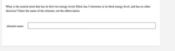 What is the neutral atom that has its first two energy levels filled, has 5 electrons in its third energy level, and has no other
electrons? Enter the name of the element, not the abbreviation.
element name: