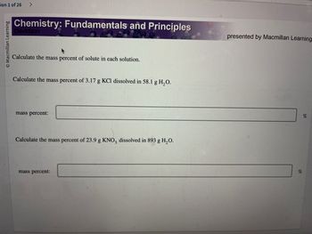 ion 1 of 26 >
O Macmillan Learning
Chemistry: Fundamentals and Principles
Davidson
Calculate the mass percent of solute in each solution.
Calculate the mass percent of 3.17 g KCl dissolved in 58.1 g H₂O.
mass percent:
Calculate the mass percent of 23.9 g KNO3 dissolved in 893 g H₂O.
mass percent:
presented by Macmillan Learning
%
%