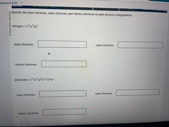 Question 4 of 20 >
Reven
O Macmillan Learning
SECOND EDITION
Identify the inner electrons, outer electrons, and valence electrons in each electron configurations.
nitrogen: 1s²2s²2p3
inner electrons:
valence electrons:
potassium: 1s²2s²2p63s²3p64s¹
inner electrons:
valence electrons:
outer electrons:
outer electrons:
Midorian Coaning