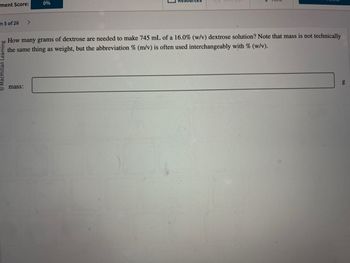 ment Score:
n 5 of 26
0%
How many grams of dextrose are needed to make 745 mL of a 16.0% (w/v) dextrose solution? Note that mass is not technically
the same thing as weight, but the abbreviation % (m/v) is often used interchangeably with % (w/v).
mass: