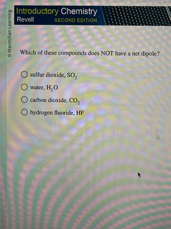 **Introductory Chemistry: Second Edition**

**Question:**

Which of these compounds does NOT have a net dipole?

- ○ sulfur dioxide, SO₂
- ○ water, H₂O
- ○ carbon dioxide, CO₂
- ○ hydrogen fluoride, HF

**Explanation:**

This question tests the understanding of molecular polarity. A net dipole occurs when there is an uneven distribution of electrons across a molecule, leading to a positive and negative end. Polar molecules have a net dipole, while nonpolar molecules do not. Analyzing the molecular geometry and differences in electronegativity can help determine the presence of a net dipole.

**Considerations:**

- **Sulfur dioxide (SO₂):** Bent shape, polar molecule with a net dipole.
- **Water (H₂O):** Bent shape, polar molecule with a net dipole.
- **Carbon dioxide (CO₂):** Linear shape, nonpolar molecule without a net dipole.
- **Hydrogen fluoride (HF):** Linear molecule but polar due to a significant difference in electronegativity between H and F, resulting in a net dipole. 

**Correct Answer:**
- ○ carbon dioxide, CO₂