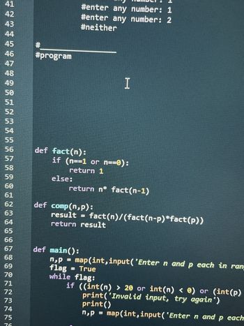 ***********ARNAASTOORN
42
44
45
47
48
49
50
52
53
57
58
59
60
61
63
64
65
66
67
68
69
70
71
72
73
74
75
#
#program
else:
def fact(n):
if (n==1 or n==0):
return 1
#enter any number: 1
#enter any number: 2
#neither
return n* fact(n-1)
def comp(n,p):
def main():
I
result = fact(n)/(fact(n-p)*fact(p))
return result
n,p
flag
while
True
flag:
map(int,input('Enter n and p each in rang
if ((int(n) > 20 or int(n) < 0) or (int (p)
print()
print('Invalid input, try again')
n₂p
map(int,input('Enter n and p each
