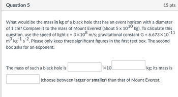 Question 5
What would be the mass in kg of a black hole that has an event horizon with a diameter
of 1 cm? Compare it to the mass of Mount Everest (about 5 x 10¹0 kg). To calculate this
question, use the speed of light c = 3×108 m/s; gravitational constant G = 6.673x10-11
3-1-2
mkgs. Please only keep three significant figures in the first text box. The second
box asks for an exponent.
The mass of such a black hole is
x10
15 pts
kg; its mass is
(choose between larger or smaller) than that of Mount Everest.