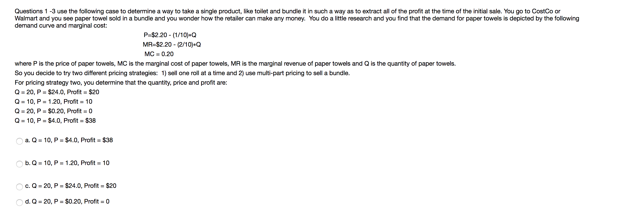 Questions 1-3 use the following case to determine a way to take a single product, like toilet and bundle it in such a way as to extract all of the profit at the time of the initial sale. You go to CostCo or
Walmart and you see paper towel sold in a bundle and you wonder how the retailer can make any money. You do a little research and you find that the demand for paper towels is depicted by the following
demand curve and marginal cost:
P-$2.20 (1/10)*Q
MR-$2.20 (2/10) Q
МС
0.20
where P is the price of paper towels, MC is the marginal cost of paper towels, MR is the marginal revenue of paper towels and Q is the quantity of paper towels.
So you decide to try two different pricing strategies: 1) sell one roll at a time and 2) use multi-part pricing to sell a bundle.
For pricing strategy two, you determine that the quantity, price and profit are:
Q 20, P $24.0, Profit
$20
Q 10, P 1.20, Profit 10
Q 20, P $0.20, Profit 0
=
Q 10, P $4.0, Profit $38
a. Q 10, P $4.0, Profit = $38
b. Q 10, P
1.20, Profit = 10
$24.0, Profit = $20
c. Q
20, P
$0.20, Profit = 0
d. Q
20, P
