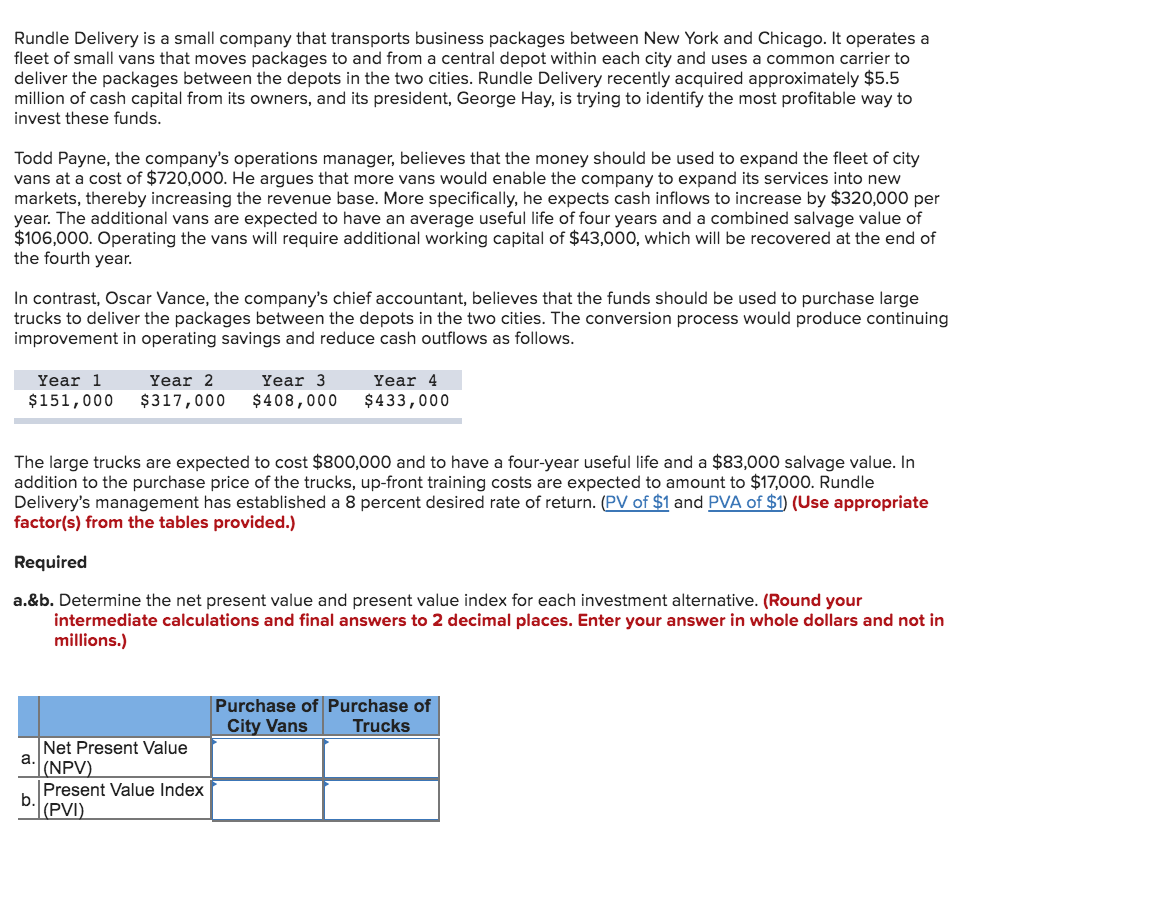 Rundle Delivery is a small company that transports business packages between New York and Chicago. It operates a
fleet of small vans that moves packages to and from a central depot within each city and uses a common carrier to
deliver the packages between the depots in the two cities. Rundle Delivery recently acquired approximately $5.5
million of cash capital from its owners, and its president, George Hay, is trying to identify the most profitable way to
invest these funds.
Todd Payne, the company's operations manager, believes that the money should be used to expand the fleet of city
vans at a cost of $720,000. He argues that more vans would enable the company to expand its services into new
markets, thereby increasing the revenue base. More specifically, he expects cash inflows to increase by $320,000 per
year. The additional vans are expected to have an average useful life of four years and a combined salvage value of
$106,000. Operating the vans will require additional working capital of $43,000, which will be recovered at the end of
the fourth year.
In contrast, Oscar Vance, the company's chief accountant, believes that the funds should be used to purchase large
trucks to deliver the packages between the depots in the two cities. The conversion process would produce continuing
improvement in operating savings and reduce cash outflows as follows.
Year 1
Year 4
Year 2
Year 3
$151,000
$317,000
$408,000
$433,000
The large trucks are expected
addition to the purchase price of the trucks, up-front training costs are expected to amount to $17,000. Rundle
Delivery's management has established a 8 percent desired rate of return. (PV of $1 and PVA of $1) (Use appropriate
factor(s) from the tables provided.)
$800,000 and to have a
ur-year useful life and a $83,000 salvage value. In
Required
a.&b. Determine the net present value and present value index for each investment alternative. (Round your
intermediate calculations and final answers to 2 decimal places. Enter your answer in whole dollars and not in
millions.)
Purchase of Purchase of
City Vans
Trucks
Net Present Value
a.
(NPV)
Present Value Index
b.
|(PVI)
