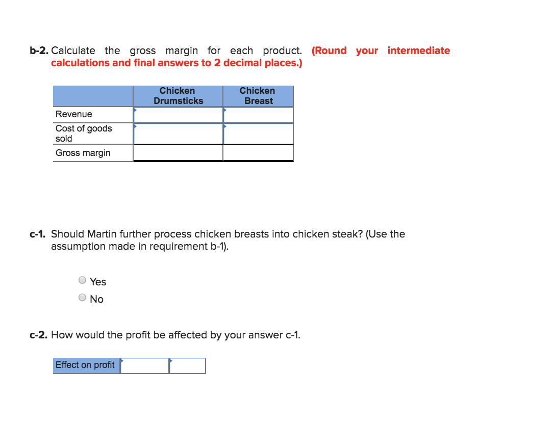 b-2. Calculate the gross margin for each product. (Round your intermediate
calculations and final answers to 2 decimal places.)
Chicken
Chicken
Drumsticks
Breast
Revenue
Cost of goods
sold
Gross margin
c-1. Should Martin further process chicken breasts into chicken steak? (Use the
assumption made in requirement b-1)
Yes
ONo
c-2. How would the profit be affected by your answer c-1
Effect on profit
