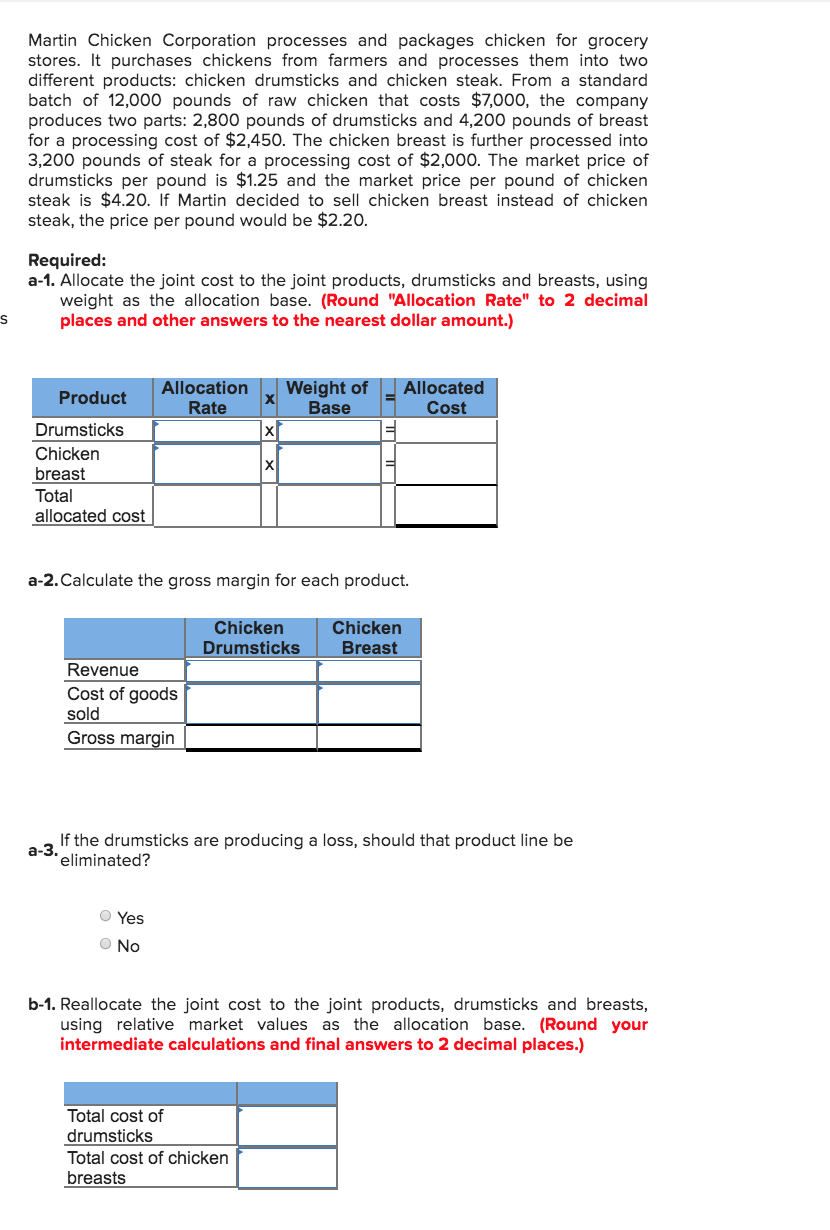 Martin Chicken Corporation processes and packages chicken for grocery
stores. It purchases chickens from farmers and processes them into two
different products: chicken drumsticks and chicken steak. From a standard
batch of 12,000 pounds of raw chicken that costs $7,000, the company
produces two parts: 2,800 pounds of drumsticks and 4,200 pounds of breast
for a processing cost of $2,450. The chicken breast is further processed into
3,200 pounds of steak for a processing cost of $2,000. The market price of
drumsticks per pound is $1.25 and the market price per pound of chicken
steak is $4.20. If Martin decided to sell chicken breast instead of chicken
steak, the price per pound would be $2.20.
Required:
a-1. Allocate the joint cost to the joint products, drumsticks and breasts, using
weight as the allocation base. (Round "Allocation Rate" to 2 decimal
places and other answers to the nearest dollar amount.)
Allocation
Rate
Weight of
Base
Allocated
Cost
Product
Drumsticks
Chicken
breast
Total
allocated cost
a-2. Calculate the gross margin for each product.
Chicken
Drumsticks
Chicken
Breast
Revenue
Cost of goods
sold
Gross margin
If the drumsticks are producing a loss, should that product line be
a-3.
eliminated?
O Yes
O No
b-1. Reallocate the joint cost to the joint products, drumsticks and breasts,
using relative market values as the allocation base. (Round your
intermediate calculations and final answers to 2 decimal places.)
Total cost of
drumsticks
Total cost of chicken
breasts
