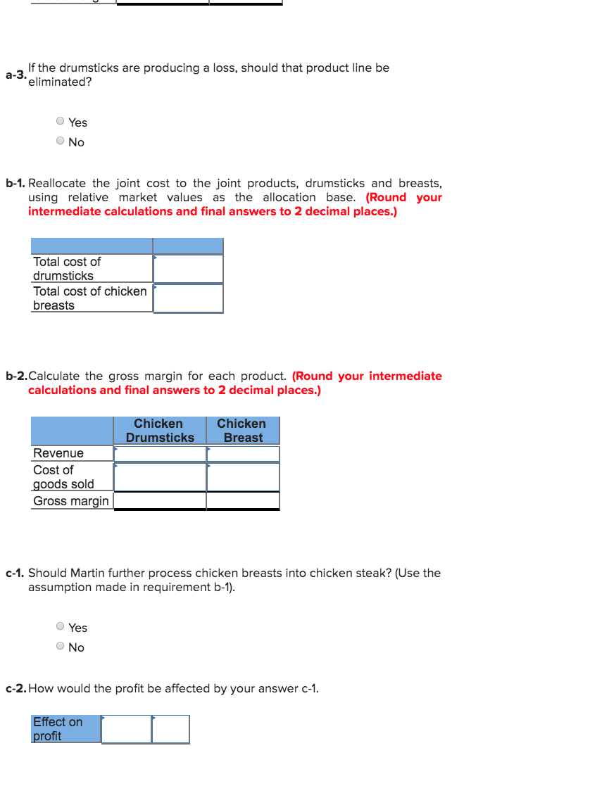 If the drumsticks are producing a loss, should that product line be
a-3.
eliminated?
O Yes
O No
b-1. Reallocate the joint cost to the joint products, drumsticks and breasts,
using relative market values as the allocation base. (Round your
intermediate calculations and final answers to 2 decimal places.)
Total cost of
drumsticks
Total cost of chicken
breasts
b-2.Calculate the gross margin for each product. (Round your intermediate
calculations and final answers to 2 decimal places.)
Chicken
Chicken
Breast
Drumsticks
Revenue
Cost of
goods sold
Gross margin
c-1. Should Martin further process chicken breasts into chicken steak? (Use the
assumption made in requirement b-1).
O Yes
O No
c-2. How would the profit be affected by your answer c-1.
Effect on
profit
