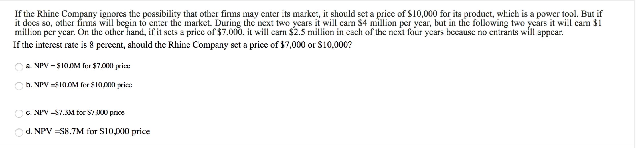 If the Rhine Company ignores the possibility that other firms may enter its market, it should set a price of $10,000 for its product, which is a power tool. But if
it does so, other firms will begin to enter the market. During the next two years it will earn $4 million per year, but in the following two years it will earn $1
million per year. On the other hand, if it sets a price of $7,000, it will earn $2.5 million in each of the next four years because no entrants will appear.
If the interest rate is 8 percent, should the Rhine Company set a price of $7,000 or $10,000?
a. NPV $10.0M for $7,000 price
b. NPV $10.0M for $10,000 price
c. NPV $7.3M for $7,000 price
d. NPV $8.7M for $10,000 price

