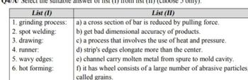 sunt ple answ
List (1)
1. grinding process:
2. spot welding:
3. drawing:
4. runner:
5. wavy edges:
6. hot forming:
(choose
List (II)
a) a cross section of bar is reduced by pulling force.
b) get bad dimensional accuracy of products.
c) a process that involves the use of heat and pressure.
d) strip's edges elongate more than the center.
e) channel carry molten metal from spure to mold cavity.
f) it has wheel consists of a large number of abrasive particles,
called grains.