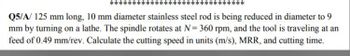 Q5/A/ 125 mm long, 10 mm diameter stainless steel rod is being reduced in diameter to 9
mm by turning on a lathe. The spindle rotates at N= 360 rpm, and the tool is traveling at an
feed of 0.49 mm/rev. Calculate the cutting speed in units (m/s), MRR, and cutting time.