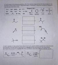 4. (3) For each of the following reactions, fill in the missing reagents from the list provided for the
formation of the product shown. Sequential steps, if necessary, should be numbered. Reagents
may be used more than once.
Reagent List:
Lit
NaH NaNH2
Na+
H,C-S-CI
HBr
PBr3
H20
Br2
Li-CH3
но
NaOH
Br-CH3
KBr
(HOAC)
(pyridine)
(LDA)
(MSCI)
но
Br. Br
5. (5) In reaction A, the product was determined to be racemic (both enantiomers were formed).
(a) Propose a curved arrow mechanism for reaction A that accounts for this observation.
(b) Predict the product for reaction B where conditions now use a different chloride source.
b)
H-CI
но
CI
1. LICI
2. HCI
reaction A
reaction B
