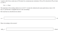 A generic solid, X, has a molar mass of 58.9 g/mol. In a constant-pressure calorimeter, 30.9 g of X is dissolved in 259 g of water
at 23.00 °C.
X(s) ·
X(aq)
The temperature of the resulting solution rises to 26.10 °C. Assume the solution has the same specific heat as water, 4.184
J/(g.°C), and that there is negligible heat loss to the surroundings.
How much heat was absorbed by the solution?
q =
kJ
What is the enthalpy of the reaction?
AH rxn
kJ/mol
