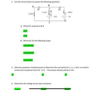 2. Use the circuit shown to answer the following questions:
B
A
le
5.6k2
At A
a) Write KCL at points A & B
13
Loop BCDGB
3.3k02
Loop AFGA
www.
11
G
At B
b) Write KVL for the following Loops:
Loop BGFAB
F
10V
4. Determine the voltage across each resistance:
12
3. Solve the equations simultaneously to determine the real values for a la f. Hint: no need to
convert the resistance from KQ to The answer directly will be in ma
6V