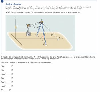 !
Required information
A hoist for lifting objects onto and off a truck is shown. All cables lie in the xy plane, cable segment AB is horizontal, and
the plane formed by bars CE and CF is parallel to the yz plane. Pulleys are frictionless and force P is vertical.
NOTE: This is a multi-part question. Once an answer is submitted, you will be unable to return to this part.
P=
lb
lb
lb
lb
lb
lb
y
If the object is being slowly lifted and weighs W = 600 lb, determine the force P and forces supported by all cables and bars. (Round
the final answers to the nearest whole number. Include a minus sign if necessary.)
The force Pand forces supported by all cables and bars are as follows:
TAC=
TBC=
TCD=
FCE=
FCF=
TBG=
lb
B
G
W
20°
E
45%
X