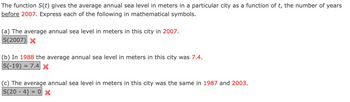 The function S(t) gives the average annual sea level in meters in a particular city as a function of t, the number of years
before 2007. Express each of the following in mathematical symbols.
(a) The average annual sea level in meters in this city in 2007.
S(2007) X
(b) In 1988 the average annual sea level in meters in this city was 7.4.
S(-19) = 7.4 X
(c) The average annual sea level in meters in this city was the same in 1987 and 2003.
S(204) = 0 x