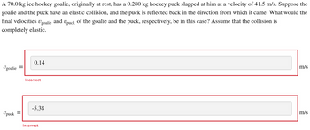 A 70.0 kg ice hockey goalie, originally at rest, has a 0.280 kg hockey puck slapped at him at a velocity of 41.5 m/s. Suppose the goalie and the puck have an elastic collision, and the puck is reflected back in the direction from which it came. What would the final velocities \( v_{\text{goalie}} \) and \( v_{\text{puck}} \) of the goalie and the puck, respectively, be in this case? Assume that the collision is completely elastic.

\( v_{\text{goalie}} = \)

Input box: 0.14 m/s

Feedback: Incorrect

\( v_{\text{puck}} = \)

Input box: -5.38 m/s

Feedback: Incorrect