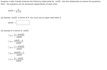 Suppose a right triangle produces the following relationship for cot(0). Use this relationship to answer the questions.
Note - the questions can be answered independently of each other.
6
cot(8) = A + 6
(a) Express tan(0) in terms of A. You must use an upper case letter A.
tan (0)
(b) Express A in terms of cot(0) .
6 - 6cot(0)
cot(0)
A =
A =
A
O A
=
OA=
cot(0) - 6
cot (0)
1 - 6cot(0)
cot (0)
6cot(0) - 1
cot (8)
6- cot(0)
cot (8)