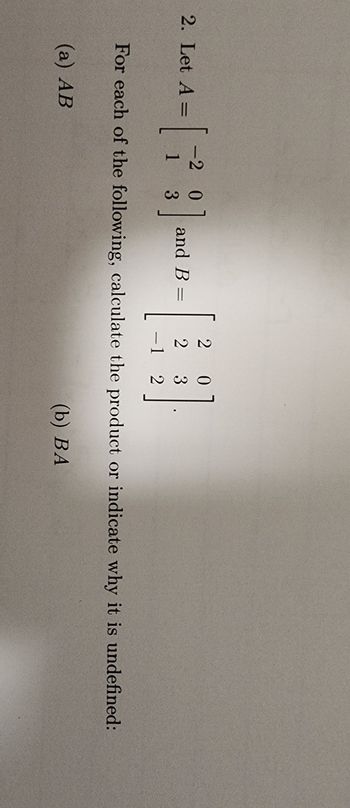 20
2. Let A =
= [
-2 0
1
3
]
and B =
2
3
-1 2
For each of the following, calculate the product or indicate why it is undefined:
(a) AB
(b) BA