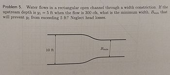 Problem 5. Water flows in a rectangular open channel through a width constriction. If the
upstream depth is y₁ = 5 ft when the flow is 300 cfs, what is the minimum width, Bmin that
will prevent yi from exceeding 5 ft? Neglect head losses.
10 ft
Bmin