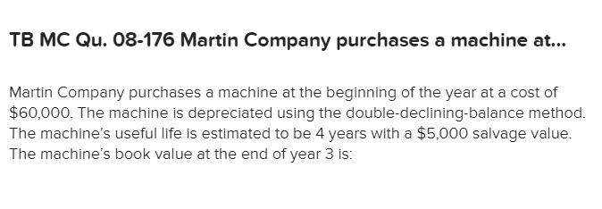 TB MC Qu. 08-176 Martin Company purchases a machine a...
Martin Company purchases a machine at the beginning of the year at a cost of
$60,000. The machine is depreciated using the double-declining-balance method.
The machine's useful life is estimated to be 4 years with a $5,000 salvage value.
The machine's book value at the end of year 3 is:
