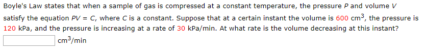 Boyle's Law states that when a sample of gas is compressed at a constant temperature, the pressure P and volume V
satisfy the equation PV = C, where C is a constant. Suppose that at a certain instant the volume is 600 cm3, the pressure is
120 kPa, and the pressure is increasing at a rate of 30 kPa/min. At what rate is the volume decreasing at this instant?
cm3/min
