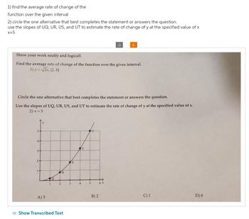 1) find the average rate of change of the
function over the given interval
2) circle the one alternative that best completes the statement or answers the question.
use the slopes of UQ, UR, US, and UT to estimate the rate of change of y at the specified value of x
x=5
Show your work neatly and logicall.
Find the average rate of change of the function over the given interval.
1) y = √√2x, [2, 8]
Circle the one alternative that best completes the statement or answers the question.
Use the slopes of UQ, UR, US, and UT to estimate the rate of change of y at the specified value of x.
2) x = 5
4-
3-
2-
A) 5
O
2
R
Show Transcribed Text
3
s
4
T
OU
5
B) 2
6 X
C) 1
D) 0