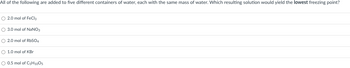 All of the following are added to five different containers of water, each with the same mass of water. Which resulting solution would yield the lowest freezing point?
O 2.0 mol of FeCl3
O 3.0 mol of NaNO3
O 2.0 mol of RbSO4
O 1.0 mol of KBr
O 0.5 mol of C5H10O5